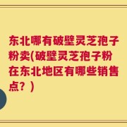 东北哪有破壁灵芝孢子粉卖(破壁灵芝孢子粉在东北地区有哪些销售点？)