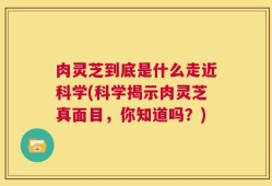肉灵芝到底是什么走近科学(科学揭示肉灵芝真面目，你知道吗？)