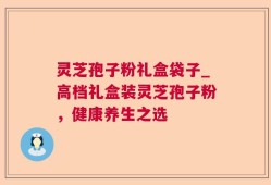 灵芝孢子粉礼盒袋子_高档礼盒装灵芝孢子粉，健康养生之选