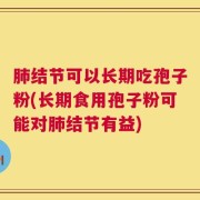 肺结节可以长期吃孢子粉(长期食用孢子粉可能对肺结节有益)