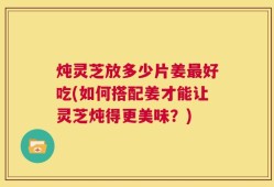 炖灵芝放多少片姜最好吃(如何搭配姜才能让灵芝炖得更美味？)