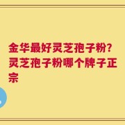 金华最好灵芝孢子粉？灵芝孢子粉哪个牌子正宗