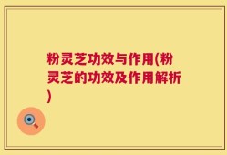 粉灵芝功效与作用(粉灵芝的功效及作用解析)