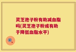 灵芝孢子粉有助减血脂吗(灵芝孢子粉或有助于降低血脂水平)