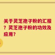 关于灵芝孢子粉的汇报？灵芝孢子粉的功效及应用？