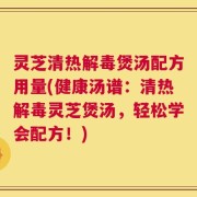 灵芝清热解毒煲汤配方用量(健康汤谱：清热解毒灵芝煲汤，轻松学会配方！)