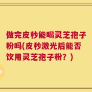 做完皮秒能喝灵芝孢子粉吗(皮秒激光后能否饮用灵芝孢子粉？)