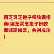 国芝灵芝孢子粉胶囊招商(国芝灵芝孢子粉胶囊诚邀加盟，共创成功)