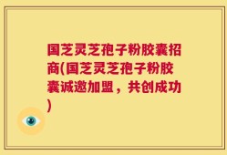 国芝灵芝孢子粉胶囊招商(国芝灵芝孢子粉胶囊诚邀加盟，共创成功)