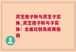 灵芝孢子粉与灵芝子实体_灵芝孢子粉与子实体：全面比较及应用指南