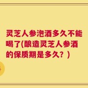 灵芝人参泡酒多久不能喝了(酿造灵芝人参酒的保质期是多久？)