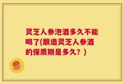 灵芝人参泡酒多久不能喝了(酿造灵芝人参酒的保质期是多久？)