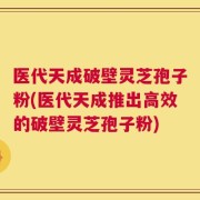 医代天成破壁灵芝孢子粉(医代天成推出高效的破壁灵芝孢子粉)