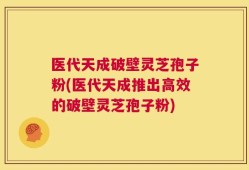 医代天成破壁灵芝孢子粉(医代天成推出高效的破壁灵芝孢子粉)