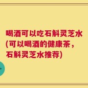 喝酒可以吃石斛灵芝水(可以喝酒的健康茶，石斛灵芝水推荐)