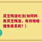 灵芝残渣吃法(如何利用灵芝残渣，有效地增强免疫系统？)
