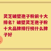 灵芝破壁孢子粉前十大排名？破壁灵芝孢子粉十大品牌排行榜什么牌子好