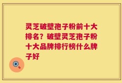 灵芝破壁孢子粉前十大排名？破壁灵芝孢子粉十大品牌排行榜什么牌子好