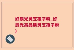 好辰光灵芝孢子粉_好辰光高品质灵芝孢子粉)