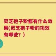 灵芝孢子粉都有什么效果(灵芝孢子粉的功效有哪些？)