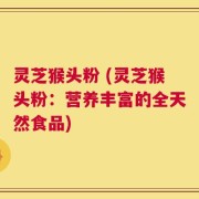 灵芝猴头粉 (灵芝猴头粉：营养丰富的全天然食品)