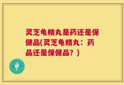 灵芝龟精丸是药还是保健品(灵芝龟精丸：药品还是保健品？)