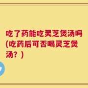 吃了药能吃灵芝煲汤吗(吃药后可否喝灵芝煲汤？)