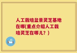 人工栽培盆景灵芝基地在哪(重点介绍人工栽培灵芝在哪儿？)
