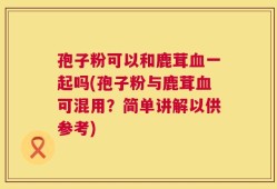孢子粉可以和鹿茸血一起吗(孢子粉与鹿茸血可混用？简单讲解以供参考)