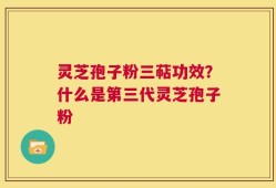 灵芝孢子粉三萜功效？什么是第三代灵芝孢子粉