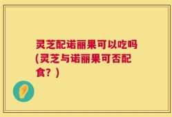 灵芝配诺丽果可以吃吗(灵芝与诺丽果可否配食？)