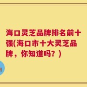 海口灵芝品牌排名前十强(海口市十大灵芝品牌，你知道吗？)
