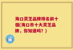 海口灵芝品牌排名前十强(海口市十大灵芝品牌，你知道吗？)