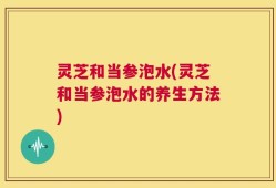 灵芝和当参泡水(灵芝和当参泡水的养生方法)
