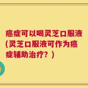 癌症可以喝灵芝口服液(灵芝口服液可作为癌症辅助治疗？)