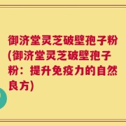 御济堂灵芝破壁孢子粉(御济堂灵芝破壁孢子粉：提升免疫力的自然良方)
