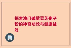 探索澳门破壁灵芝孢子粉的神奇功效与健康益处