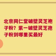 北京同仁堂破壁灵芝袍子粉？紫一破壁灵芝孢子粉到哪里买最好