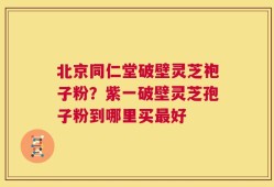 北京同仁堂破壁灵芝袍子粉？紫一破壁灵芝孢子粉到哪里买最好