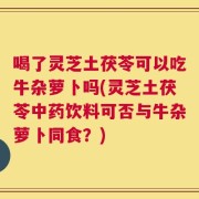 喝了灵芝土茯苓可以吃牛杂萝卜吗(灵芝土茯苓中药饮料可否与牛杂萝卜同食？)