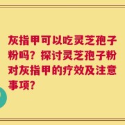 灰指甲可以吃灵芝孢子粉吗？探讨灵芝孢子粉对灰指甲的疗效及注意事项？