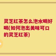 灵芝红茶怎么泡水喝好喝(如何泡出美味可口的灵芝红茶)