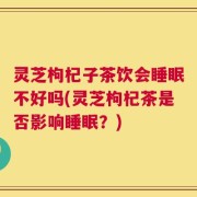 灵芝枸杞子茶饮会睡眠不好吗(灵芝枸杞茶是否影响睡眠？)