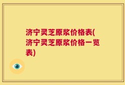 济宁灵芝原浆价格表(济宁灵芝原浆价格一览表)