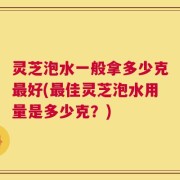灵芝泡水一般拿多少克最好(最佳灵芝泡水用量是多少克？)
