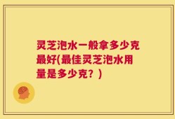 灵芝泡水一般拿多少克最好(最佳灵芝泡水用量是多少克？)