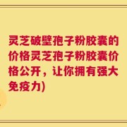灵芝破壁孢子粉胶囊的价格灵芝孢子粉胶囊价格公开，让你拥有强大免疫力)