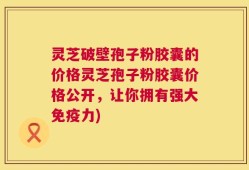 灵芝破壁孢子粉胶囊的价格灵芝孢子粉胶囊价格公开，让你拥有强大免疫力)