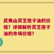 武夷山灵芝孢子油的价格？详细解析灵芝孢子油的市场价格？