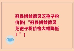 冠县博益德灵芝孢子粉价格(“冠县博益德灵芝孢子粉价格大幅降低！”)